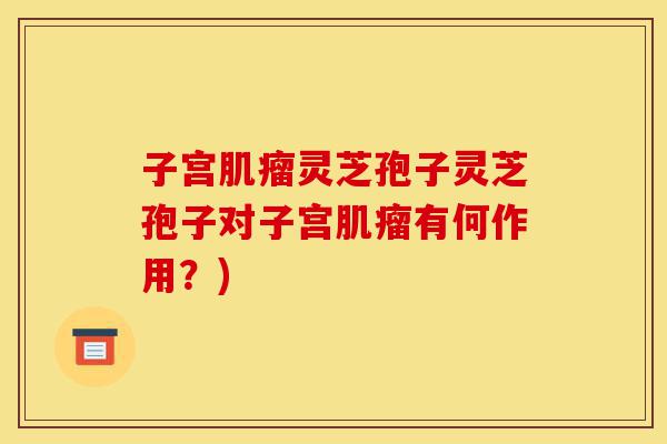 子宫肌瘤灵芝孢子灵芝孢子对子宫肌瘤有何作用？)-第1张图片-灵芝之家