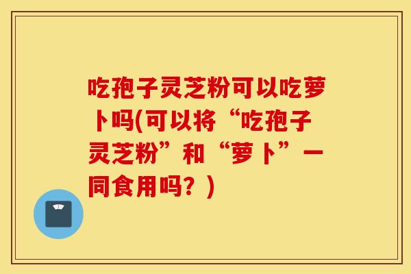 吃孢子灵芝粉可以吃萝卜吗(可以将“吃孢子灵芝粉”和“萝卜”一同食用吗？)-第1张图片-灵芝之家