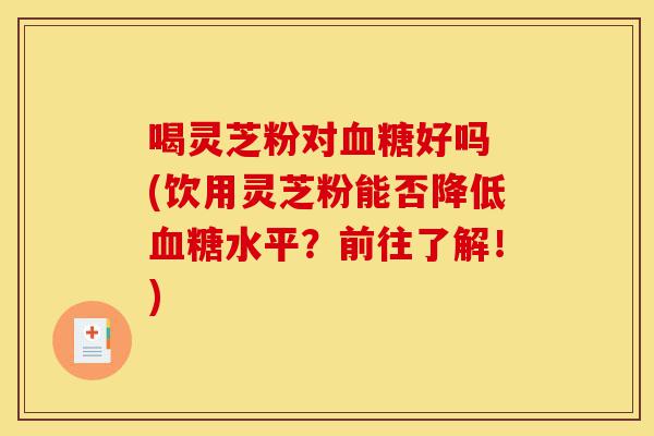 喝灵芝粉对血糖好吗 (饮用灵芝粉能否降低血糖水平？前往了解！)-第1张图片-灵芝之家
