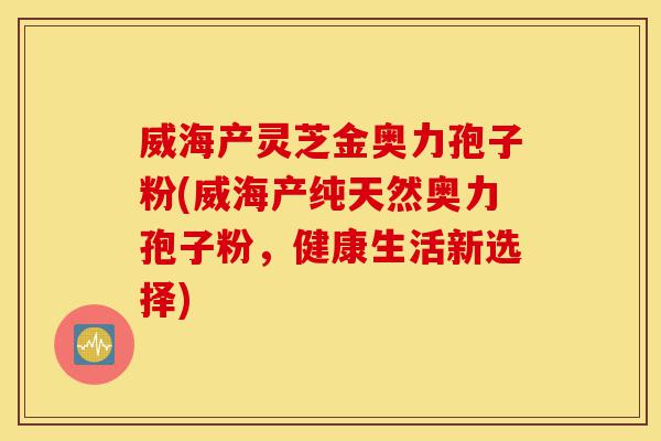威海产灵芝金奥力孢子粉(威海产纯天然奥力孢子粉,健康生活新选择)-第1张图片-灵芝之家 威海产灵芝金奥力孢子粉(威海产纯天然奥力孢子粉,健康生活新选择)-第1张图片-灵芝之家