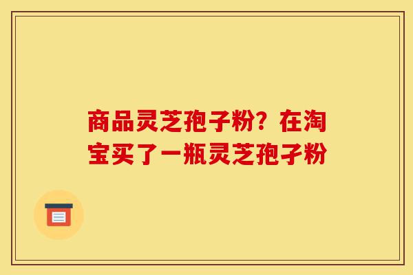 商品灵芝孢子粉?在淘宝买了一瓶灵芝孢孑粉-第1张图片-灵芝之家 商品灵芝孢子粉?在淘宝买了一瓶灵芝孢孑粉-第1张图片-灵芝之家