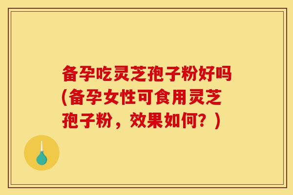 备孕吃灵芝孢子粉好吗(备孕女性可食用灵芝孢子粉，效果如何？)-第1张图片-灵芝之家