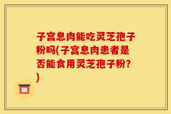 子宫息肉能吃灵芝孢子粉吗(子宫息肉患者是否能食用灵芝孢子粉?)-第1张图片-灵芝之家 子宫息肉能吃灵芝孢子粉吗(子宫息肉患者是否能食用灵芝孢子粉?)-第1张图片-灵芝之家