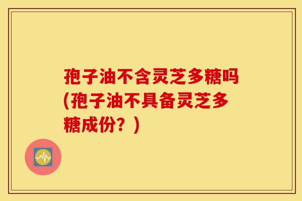 孢子油不含灵芝多糖吗(孢子油不具备灵芝多糖成份?)-第1张图片-灵芝之家 孢子油不含灵芝多糖吗(孢子油不具备灵芝多糖成份?)-第1张图片-灵芝之家