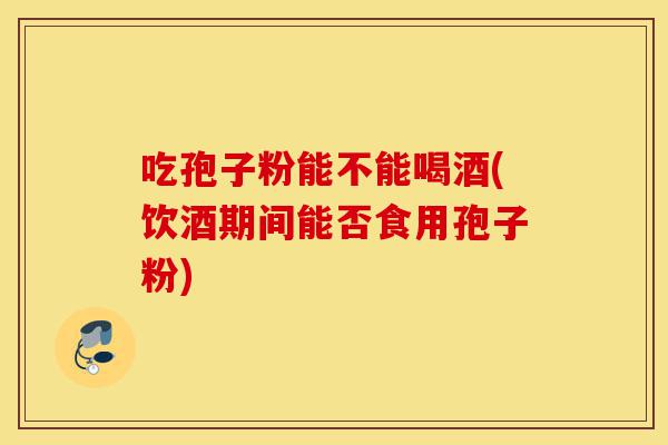 吃孢子粉能不能喝酒(饮酒期间能否食用孢子粉)-第1张图片-灵芝之家 吃孢子粉能不能喝酒(饮酒期间能否食用孢子粉)-第1张图片-灵芝之家