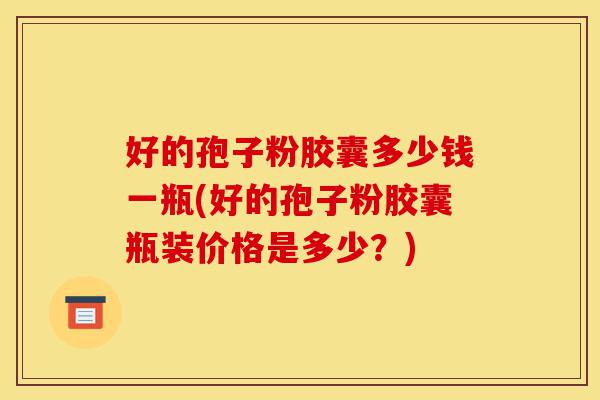 好的孢子粉胶囊多少钱一瓶(好的孢子粉胶囊瓶装价格是多少?)-第1张图片-灵芝之家 好的孢子粉胶囊多少钱一瓶(好的孢子粉胶囊瓶装价格是多少?)-第1张图片-灵芝之家