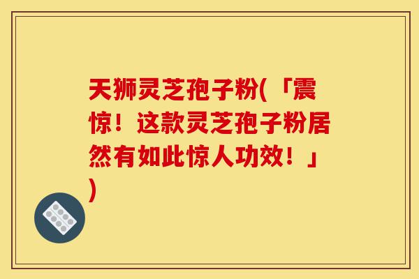 天狮灵芝孢子粉(「震惊！这款灵芝孢子粉居然有如此惊人功效！」)-第1张图片-灵芝之家