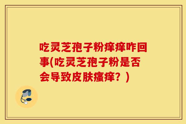 吃灵芝孢子粉痒痒咋回事(吃灵芝孢子粉是否会导致皮肤瘙痒?)-第1张图片-灵芝之家 吃灵芝孢子粉痒痒咋回事(吃灵芝孢子粉是否会导致皮肤瘙痒?)-第1张图片-灵芝之家