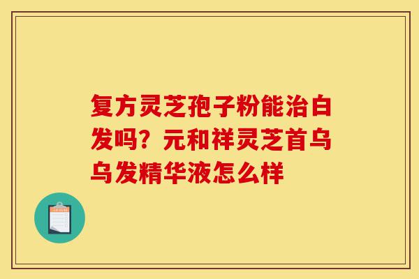 复方灵芝孢子粉能治白发吗?元和祥灵芝首乌乌发精华液怎么样-第1张图片-灵芝之家 复方灵芝孢子粉能治白发吗?元和祥灵芝首乌乌发精华液怎么样-第1张图片-灵芝之家