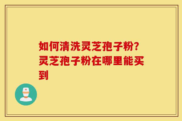 如何清洗灵芝孢子粉？灵芝孢子粉在哪里能买到-第1张图片-灵芝之家