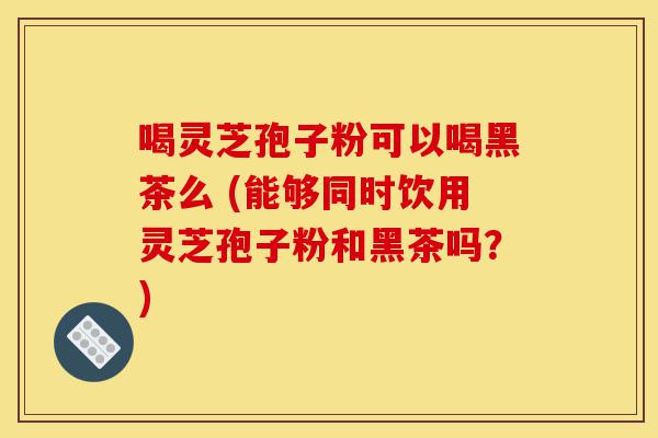 喝灵芝孢子粉可以喝黑茶么 (能够同时饮用灵芝孢子粉和黑茶吗?)-第1张图片-灵芝之家 喝灵芝孢子粉可以喝黑茶么 (能够同时饮用灵芝孢子粉和黑茶吗?)-第1张图片-灵芝之家