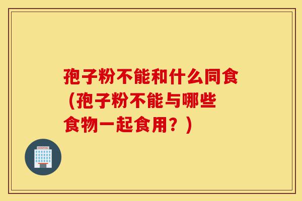 孢子粉不能和什么同食 (孢子粉不能与哪些食物一起食用?)-第1张图片-灵芝之家 孢子粉不能和什么同食 (孢子粉不能与哪些食物一起食用?)-第1张图片-灵芝之家