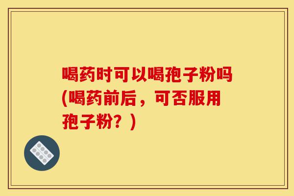 喝药时可以喝孢子粉吗(喝药前后,可否服用孢子粉?)-第1张图片-灵芝之家 喝药时可以喝孢子粉吗(喝药前后,可否服用孢子粉?)-第1张图片-灵芝之家