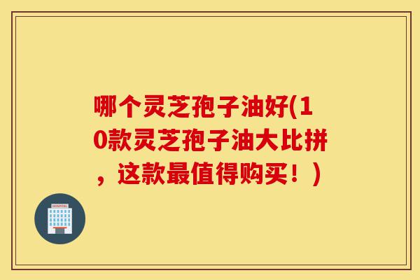 哪个灵芝孢子油好(10款灵芝孢子油大比拼,这款最值得购买!)-第1张图片-灵芝之家 哪个灵芝孢子油好(10款灵芝孢子油大比拼,这款最值得购买!)-第1张图片-灵芝之家