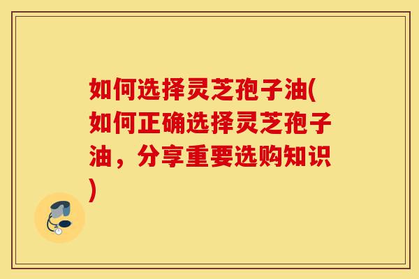 如何选择灵芝孢子油(如何正确选择灵芝孢子油，分享重要选购知识)-第1张图片-灵芝之家