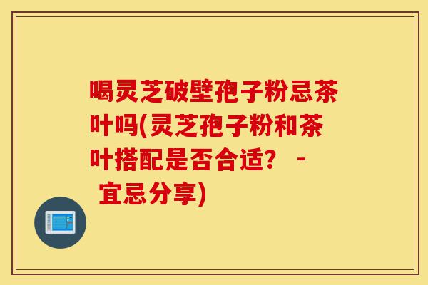 喝灵芝破壁孢子粉忌茶叶吗(灵芝孢子粉和茶叶搭配是否合适? - 宜忌分享)-第1张图片-灵芝之家 喝灵芝破壁孢子粉忌茶叶吗(灵芝孢子粉和茶叶搭配是否合适? - 宜忌分享)-第1张图片-灵芝之家