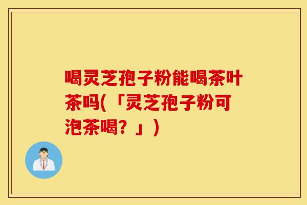 喝灵芝孢子粉能喝茶叶茶吗(「灵芝孢子粉可泡茶喝？」)-第1张图片-灵芝之家