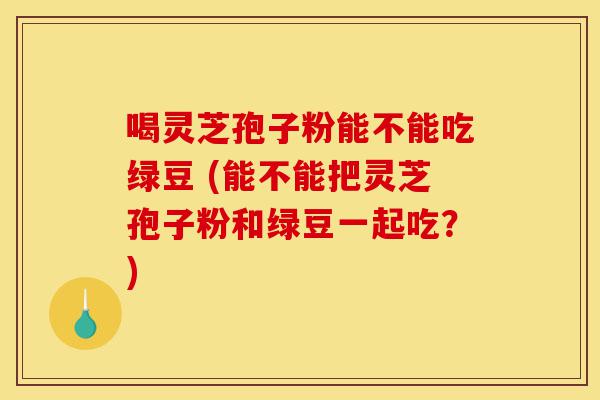 喝灵芝孢子粉能不能吃绿豆 (能不能把灵芝孢子粉和绿豆一起吃?)-第1张图片-灵芝之家 喝灵芝孢子粉能不能吃绿豆 (能不能把灵芝孢子粉和绿豆一起吃?)-第1张图片-灵芝之家