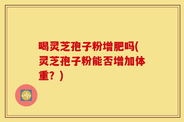 喝灵芝孢子粉增肥吗(灵芝孢子粉能否增加体重?)-第1张图片-灵芝之家 喝灵芝孢子粉增肥吗(灵芝孢子粉能否增加体重?)-第1张图片-灵芝之家