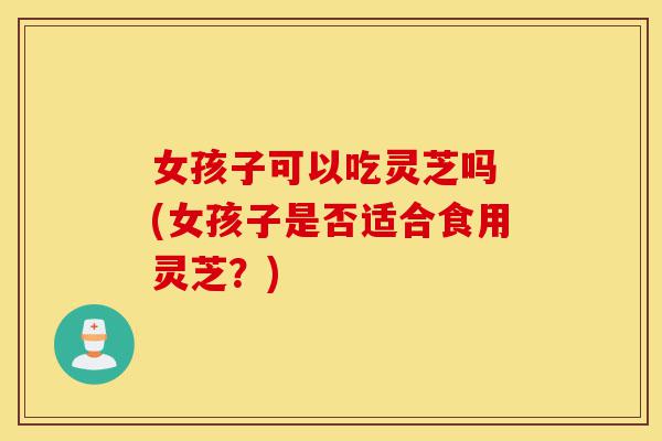 女孩子可以吃灵芝吗 (女孩子是否适合食用灵芝?)-第1张图片-灵芝之家 女孩子可以吃灵芝吗 (女孩子是否适合食用灵芝?)-第1张图片-灵芝之家