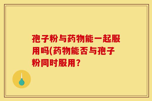 孢子粉与药物能一起服用吗(药物能否与孢子粉同时服用?-第1张图片-灵芝之家 孢子粉与药物能一起服用吗(药物能否与孢子粉同时服用?-第1张图片-灵芝之家