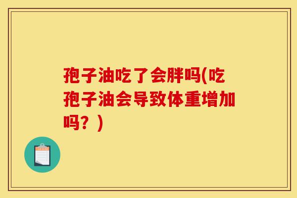 孢子油吃了会胖吗(吃孢子油会导致体重增加吗?)-第1张图片-灵芝之家 孢子油吃了会胖吗(吃孢子油会导致体重增加吗?)-第1张图片-灵芝之家