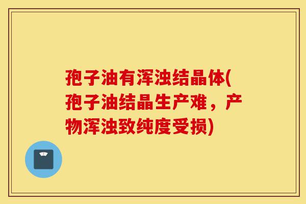 孢子油有浑浊结晶体(孢子油结晶生产难,产物浑浊致纯度受损)-第1张图片-灵芝之家 孢子油有浑浊结晶体(孢子油结晶生产难,产物浑浊致纯度受损)-第1张图片-灵芝之家