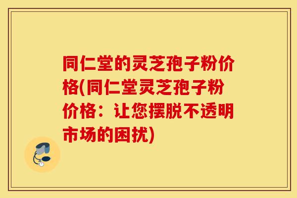同仁堂的灵芝孢子粉价格(同仁堂灵芝孢子粉价格:让您摆脱不透明市场的困扰)-第1张图片-灵芝之家 同仁堂的灵芝孢子粉价格(同仁堂灵芝孢子粉价格:让您摆脱不透明市场的困扰)-第1张图片-灵芝之家