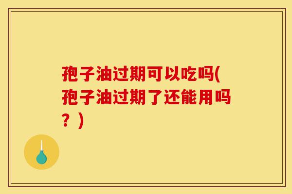 孢子油过期可以吃吗(孢子油过期了还能用吗?)-第1张图片-灵芝之家 孢子油过期可以吃吗(孢子油过期了还能用吗?)-第1张图片-灵芝之家