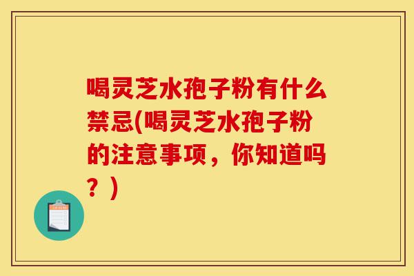 喝灵芝水孢子粉有什么禁忌(喝灵芝水孢子粉的注意事项,你知道吗?)-第1张图片-灵芝之家 喝灵芝水孢子粉有什么禁忌(喝灵芝水孢子粉的注意事项,你知道吗?)-第1张图片-灵芝之家