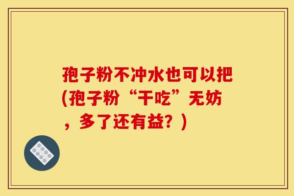 孢子粉不冲水也可以把(孢子粉“干吃”无妨，多了还有益？)-第1张图片-灵芝之家