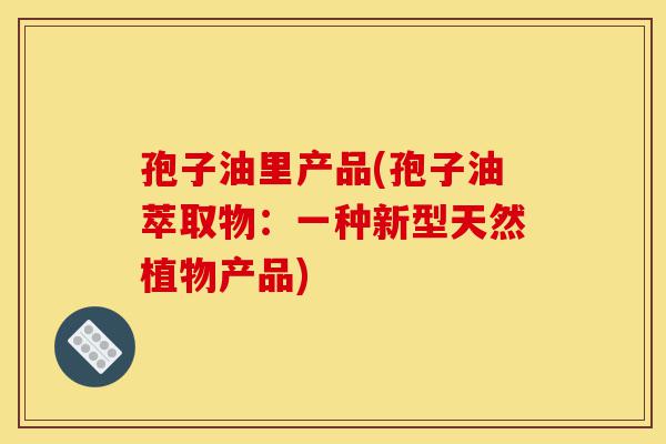 孢子油里产品(孢子油萃取物:一种新型天然植物产品)-第1张图片-灵芝之家 孢子油里产品(孢子油萃取物:一种新型天然植物产品)-第1张图片-灵芝之家