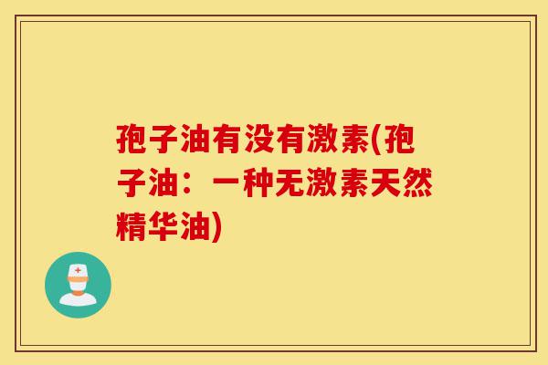 孢子油有没有激素(孢子油：一种无激素天然精华油)-第1张图片-灵芝之家