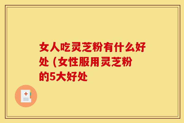 女人吃灵芝粉有什么好处 (女性服用灵芝粉的5大好处-第1张图片-灵芝之家