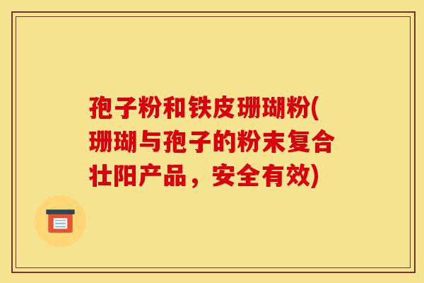 孢子粉和铁皮珊瑚粉(珊瑚与孢子的粉末复合壮阳产品，安全有效)-第1张图片-灵芝之家