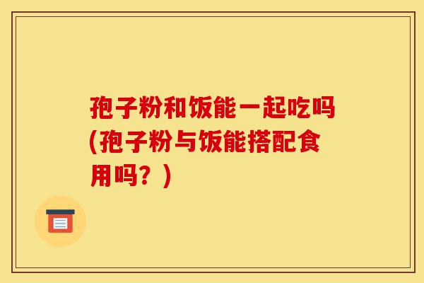 孢子粉和饭能一起吃吗(孢子粉与饭能搭配食用吗?)-第1张图片-灵芝之家 孢子粉和饭能一起吃吗(孢子粉与饭能搭配食用吗?)-第1张图片-灵芝之家