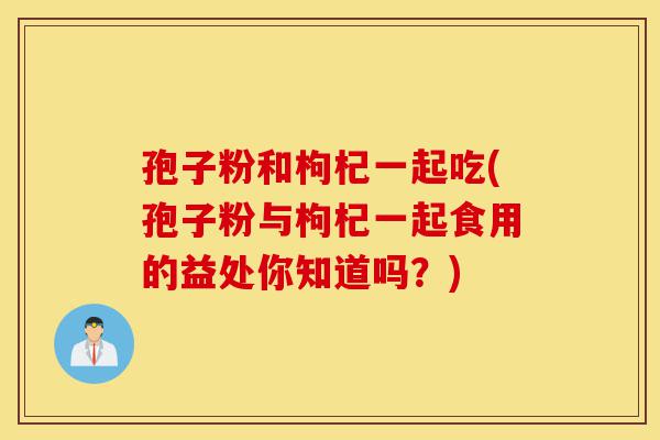 孢子粉和枸杞一起吃(孢子粉与枸杞一起食用的益处你知道吗?)-第1张图片-灵芝之家 孢子粉和枸杞一起吃(孢子粉与枸杞一起食用的益处你知道吗?)-第1张图片-灵芝之家