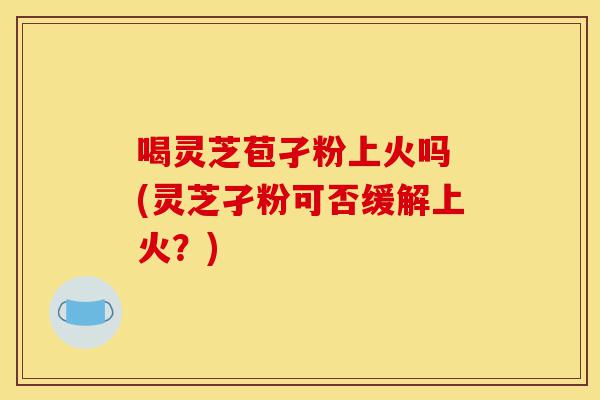 喝灵芝苞孑粉上火吗 (灵芝孑粉可否缓解上火?)-第1张图片-灵芝之家 喝灵芝苞孑粉上火吗 (灵芝孑粉可否缓解上火?)-第1张图片-灵芝之家