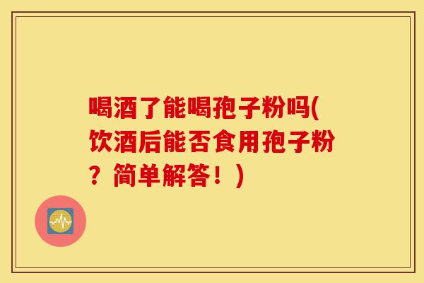 喝酒了能喝孢子粉吗(饮酒后能否食用孢子粉?简单解答!)-第1张图片-灵芝之家 喝酒了能喝孢子粉吗(饮酒后能否食用孢子粉?简单解答!)-第1张图片-灵芝之家