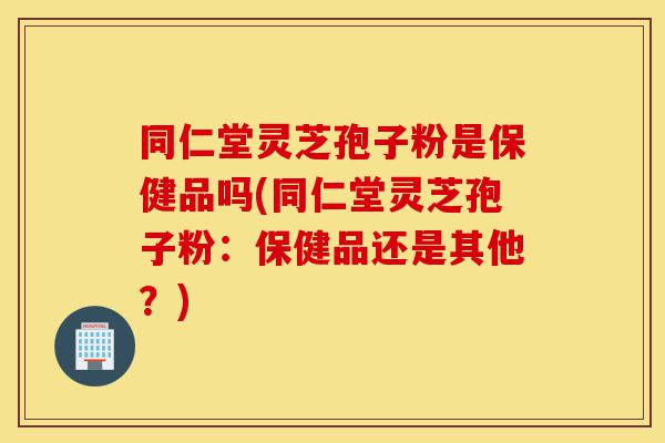 同仁堂灵芝孢子粉是保健品吗(同仁堂灵芝孢子粉:保健品还是其他?)-第1张图片-灵芝之家 同仁堂灵芝孢子粉是保健品吗(同仁堂灵芝孢子粉:保健品还是其他?)-第1张图片-灵芝之家