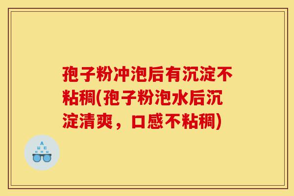 孢子粉冲泡后有沉淀不粘稠(孢子粉泡水后沉淀清爽,口感不粘稠)-第1张图片-灵芝之家 孢子粉冲泡后有沉淀不粘稠(孢子粉泡水后沉淀清爽,口感不粘稠)-第1张图片-灵芝之家