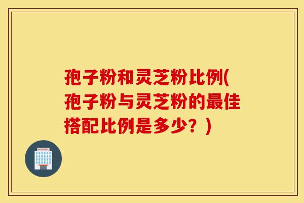 孢子粉和灵芝粉比例(孢子粉与灵芝粉的最佳搭配比例是多少?)-第1张图片-灵芝之家 孢子粉和灵芝粉比例(孢子粉与灵芝粉的最佳搭配比例是多少?)-第1张图片-灵芝之家