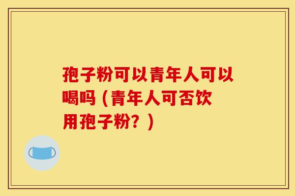 孢子粉可以青年人可以喝吗 (青年人可否饮用孢子粉?)-第1张图片-灵芝之家 孢子粉可以青年人可以喝吗 (青年人可否饮用孢子粉?)-第1张图片-灵芝之家