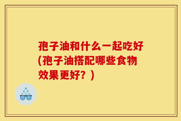 孢子油和什么一起吃好(孢子油搭配哪些食物效果更好？)-第1张图片-灵芝之家
