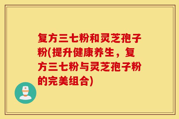 复方三七粉和灵芝孢子粉(提升健康养生，复方三七粉与灵芝孢子粉的完美组合)-第1张图片-灵芝之家