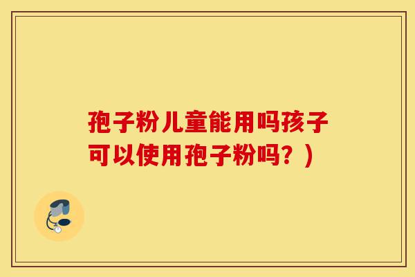 孢子粉儿童能用吗孩子可以使用孢子粉吗?)-第1张图片-灵芝之家 孢子粉儿童能用吗孩子可以使用孢子粉吗?)-第1张图片-灵芝之家