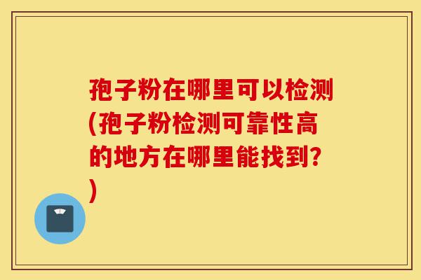 孢子粉在哪里可以检测(孢子粉检测可靠性高的地方在哪里能找到?)-第1张图片-灵芝之家 孢子粉在哪里可以检测(孢子粉检测可靠性高的地方在哪里能找到?)-第1张图片-灵芝之家
