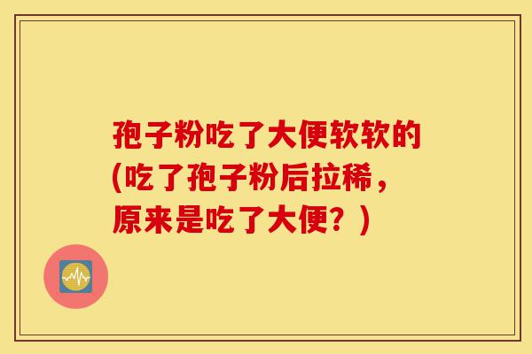 孢子粉吃了大便软软的(吃了孢子粉后拉稀,原来是吃了大便?)-第1张图片-灵芝之家 孢子粉吃了大便软软的(吃了孢子粉后拉稀,原来是吃了大便?)-第1张图片-灵芝之家