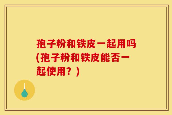 孢子粉和铁皮一起用吗(孢子粉和铁皮能否一起使用?)-第1张图片-灵芝之家 孢子粉和铁皮一起用吗(孢子粉和铁皮能否一起使用?)-第1张图片-灵芝之家