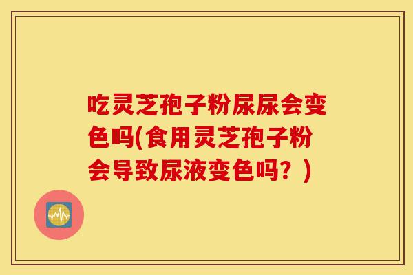 吃灵芝孢子粉尿尿会变色吗(食用灵芝孢子粉会导致尿液变色吗?)-第1张图片-灵芝之家 吃灵芝孢子粉尿尿会变色吗(食用灵芝孢子粉会导致尿液变色吗?)-第1张图片-灵芝之家